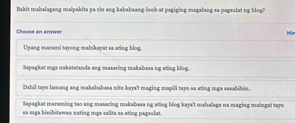 Bakit mahalagang maipakita pa rin ang kababaang-loob at pagiging magalang sa pagsulat ng blog?
Choose an answer Hin
Upang marami tayong mahikayat sa ating blog.
Sapagkat mga nakatatanda ang maaaring makabasa ng ating blog.
Dahil tayo lamang ang makababasa nito kaya't maging mapili tayo sa ating mga sasabihin.
Sapagkat maraming tao ang maaaring makabasa ng ating blog kaya't mahalaga na maging maingat tayo
sa mga binibitawan nating mga salita sa ating pagsulat.