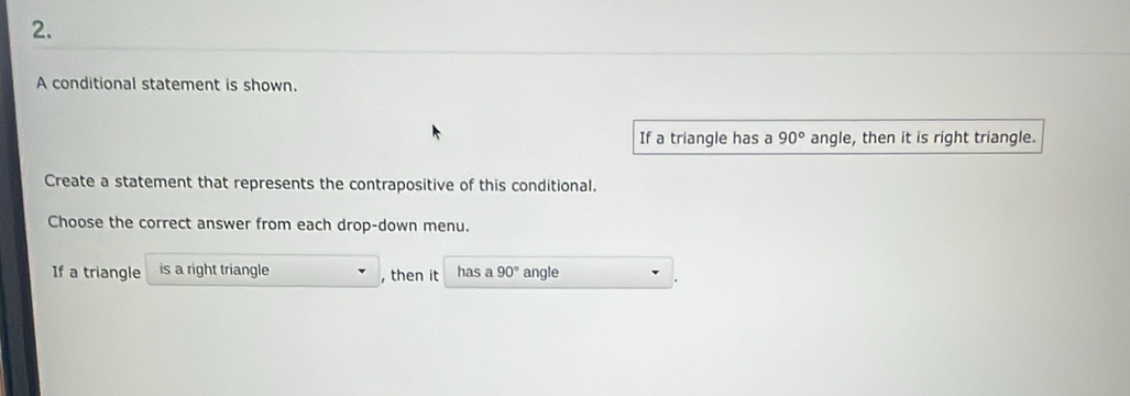 A conditional statement is shown. 
If a triangle has a 90° angle, then it is right triangle. 
Create a statement that represents the contrapositive of this conditional. 
Choose the correct answer from each drop-down menu. 
If a triangle is a right triangle , then it has a 90° angle .