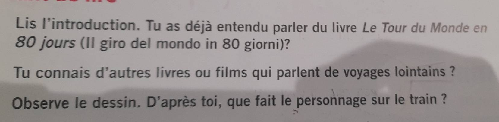 Lis l'introduction. Tu as déjà entendu parler du livre Le Tour du Monde en
80 jours (II giro del mondo in 80 giorni)? 
Tu connais d'autres livres ou films qui parlent de voyages lointains ? 
Observe le dessin. D'après toi, que fait le personnage sur le train ?