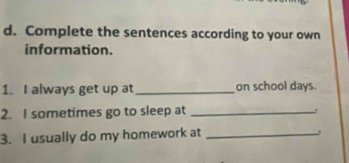 Complete the sentences according to your own 
information. 
1. I always get up at_ on school days. 
2. I sometimes go to sleep at_ 
. 
3. I usually do my homework at_ 
.