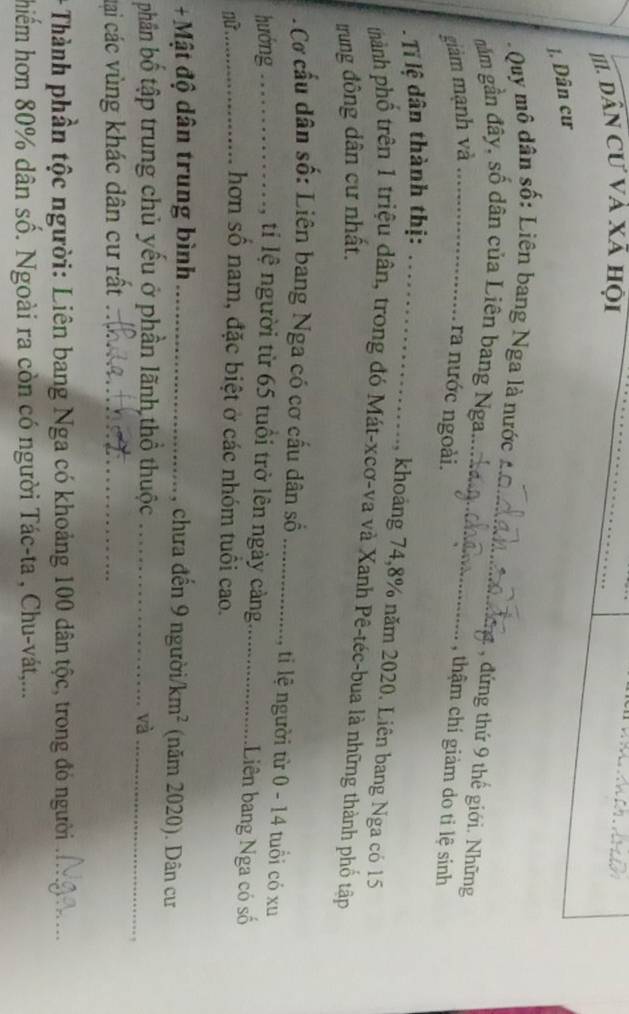 III Dân Cư và xã hội_ 
J. Dân cư 
Quy mô dân số: Liên bang Nga là nước 
, đứng thứ 9 thế giới. Những 
năm gần đây, số dân của Liên bang Nga.._ _, thậm chí giảm do ti lệ sinh 
giảm mạnh và_ 
ra nước ngoài. 
T lệ dân thành thị:_ 
, khoảng 74, 8% năm 2020. Liên bang Nga có 15
thành phố trên 1 triệu dân, trong đó Mát-xcơ-va và Xanh Pê-téc-bua là những thành phố tập 
trung đông dân cư nhất. 
. Cơ cấu dân số: Liên bang Nga có cơ cấu dân số_ ,ti lệ người từ 0 - 14 tuổi có xu 
hướng_ tí lệ người từ 65 tuổi trở lên ngày cảng_ .Liên bang Nga có số 
_hơn số nam, đặc biệt ở các nhóm tuổi cao. 
+ Mật độ dân trung bình_ , chưa đến 9 người/ km^2 (năm 2020). Dân cư 
phân bố tập trung chủ yếu ở phần lãnh thổ thuộc _và_ 
, 
tại các vùng khác dân cư rất_ 
* Thành phần tộc người: Liên bang Nga có khoảng 100 dân tộc, trong đó người_ 
hiểm hơn 80% dân số. Ngoài ra còn có người Tác-ta , Chu-vát,...