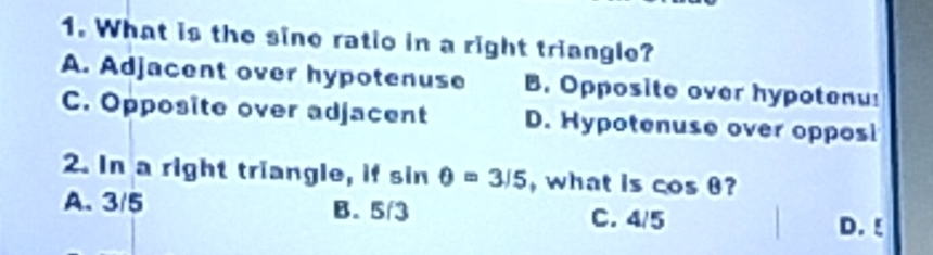 What is the sine ratio in a right triangle?
A. Adjacent over hypotenuse B. Opposite over hypotenu!
C. Opposite over adjacent D. Hypotenuse over opposi
2. In a right triangle, if sin θ =3/5 , what is cos θ ?
A. 3/5 B. 5/3 C. 4/5 D. ξ