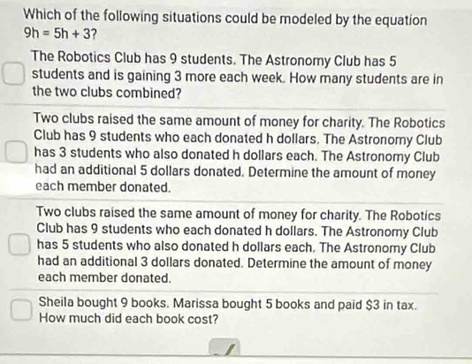 Which of the following situations could be modeled by the equation
9h=5h+3 ?
The Robotics Club has 9 students. The Astronomy Club has 5
students and is gaining 3 more each week. How many students are in
the two clubs combined?
Two clubs raised the same amount of money for charity. The Robotics
Club has 9 students who each donated h dollars. The Astronomy Club
has 3 students who also donated h dollars each. The Astronomy Club
had an additional 5 dollars donated. Determine the amount of money
each member donated.
Two clubs raised the same amount of money for charity. The Robotics
Club has 9 students who each donated h dollars. The Astronomy Club
has 5 students who also donated h dollars each. The Astronomy Club
had an additional 3 dollars donated. Determine the amount of money
each member donated.
Sheila bought 9 books. Marissa bought 5 books and paid $3 in tax.
How much did each book cost?