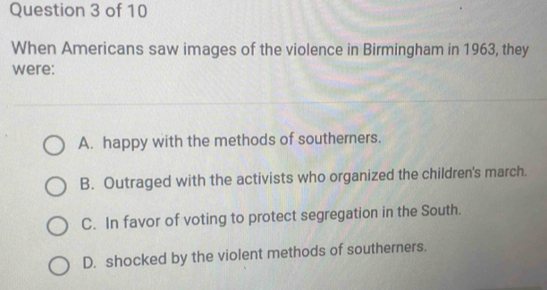 When Americans saw images of the violence in Birmingham in 1963, they
were:
A. happy with the methods of southerners.
B. Outraged with the activists who organized the children's march.
C. In favor of voting to protect segregation in the South.
D. shocked by the violent methods of southerners.