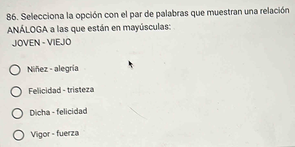 Selecciona la opción con el par de palabras que muestran una relación
ANÁLOGA a las que están en mayúsculas:
JOVEN - VIEJO
Niñez - alegría
Felicidad - tristeza
Dicha - felicidad
Vigor - fuerza