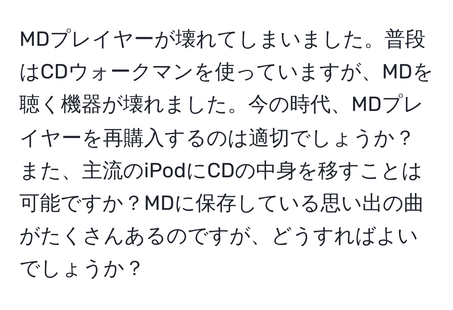 MDプレイヤーが壊れてしまいました。普段はCDウォークマンを使っていますが、MDを聴く機器が壊れました。今の時代、MDプレイヤーを再購入するのは適切でしょうか？また、主流のiPodにCDの中身を移すことは可能ですか？MDに保存している思い出の曲がたくさんあるのですが、どうすればよいでしょうか？