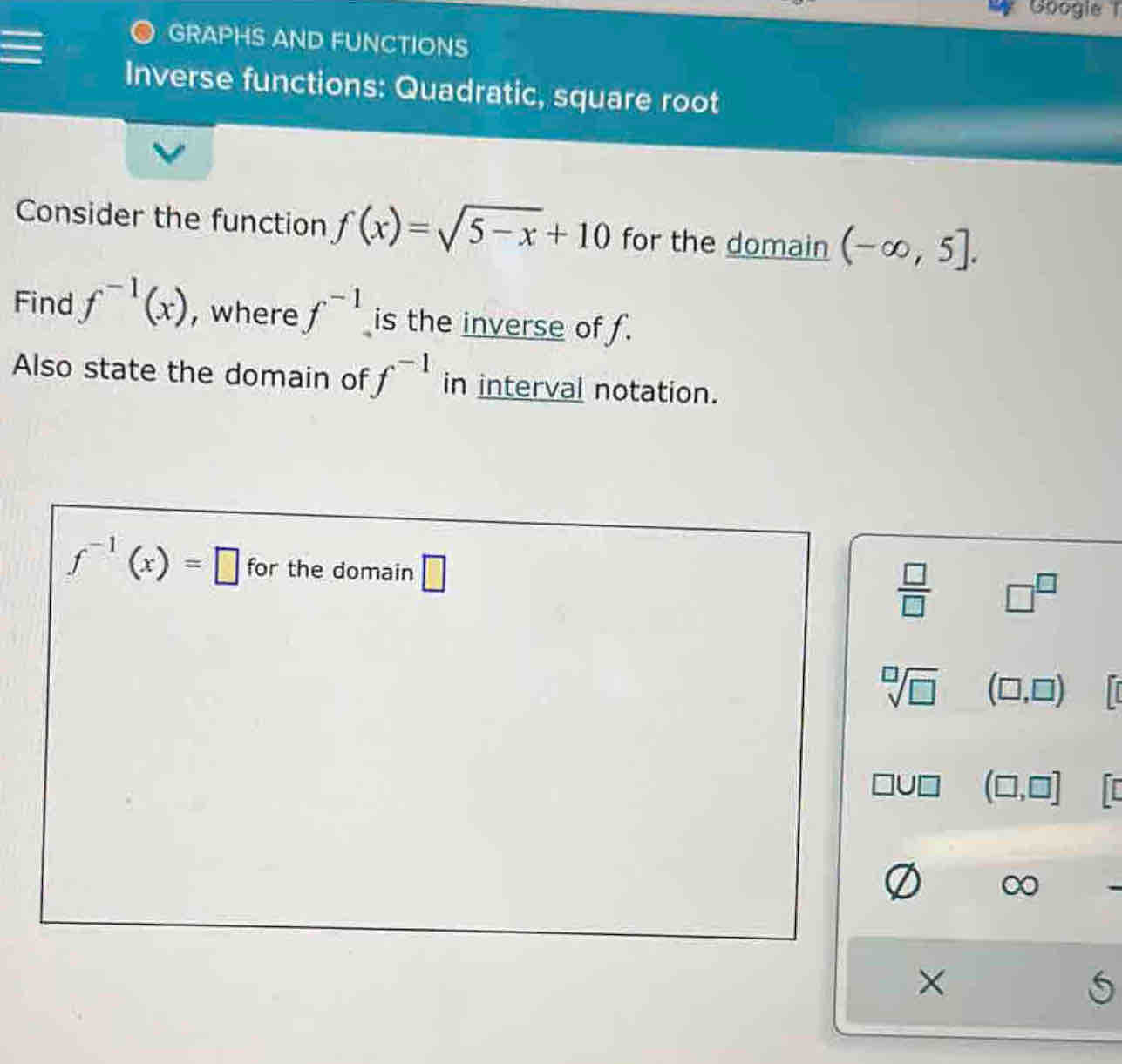 Googie 1 
GRAPHS AND FUNCTIONS 
Inverse functions: Quadratic, square root 
Consider the function f(x)=sqrt(5-x)+10 for the domain (-∈fty ,5]. 
Find f^(-1)(x) , where f^(-1) is the inverse of f. 
Also state the domain of f^(-1) in interval notation.
f^(-1)(x)=□ for the domain □
 □ /□   □^(□)
sqrt[□](□ ) (□ ,□ )
(□ ,□ ]
∞ 
×