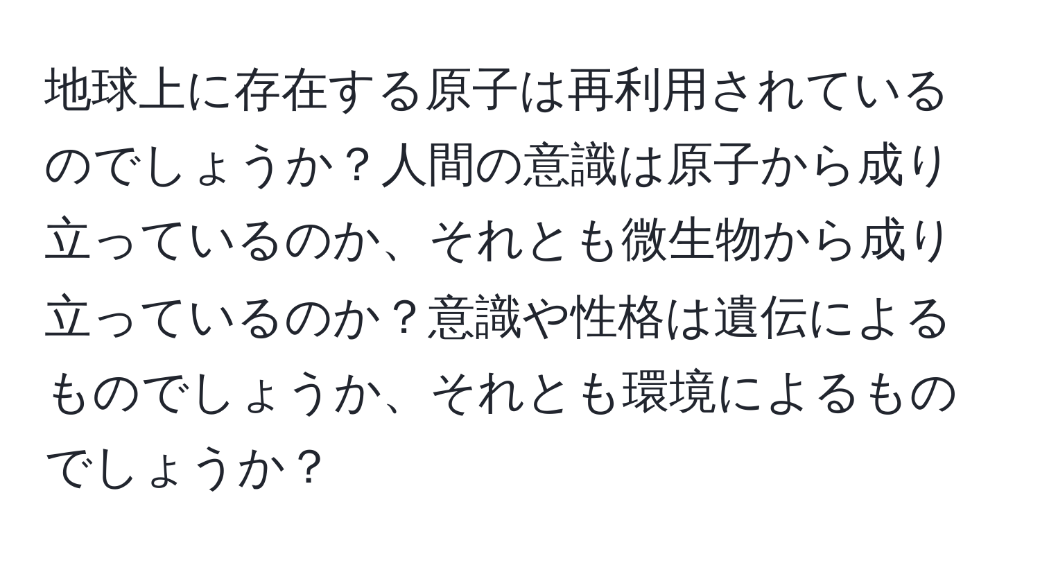 地球上に存在する原子は再利用されているのでしょうか？人間の意識は原子から成り立っているのか、それとも微生物から成り立っているのか？意識や性格は遺伝によるものでしょうか、それとも環境によるものでしょうか？