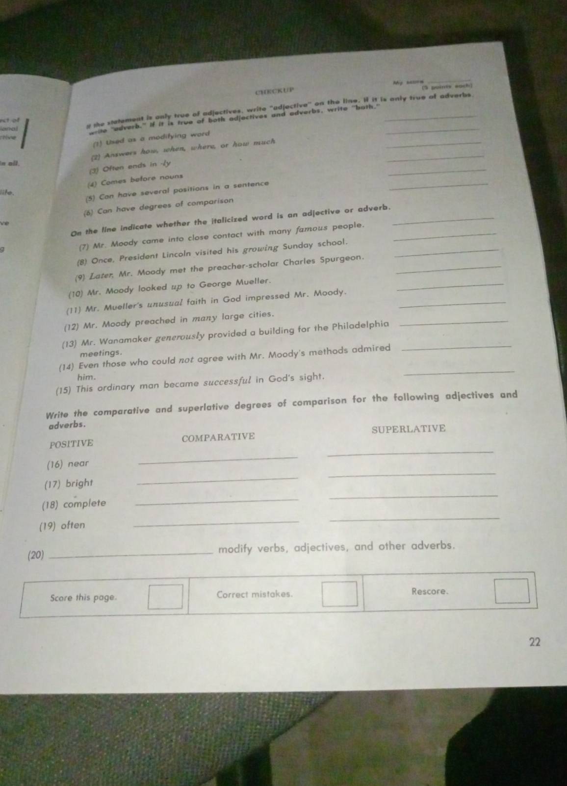 CHECKUP My sasorn 
_ 
(5 puinty eoch) 
t of 
and 
g the statement is only true of adjectives, write "adjective" on the line. I it is anly true of adverbs 
write "adverb." If it is true of both adjectives and adverbs, write "both."_ 
_ 
ctire 
(1) Used as a modifying word 
(2) Answers how, when, where, or how much 
_ 
in all. 
_ 
(3) Often ends in -ly 
(4) Comes before nouns 
lite. 
(5) Can have several positions in a sentence 
_ 
(6) Can have degrees of comparison 
On the line indicate whether the italicized word is an adjective or adverb._ 
ve 
Q 
(7) Mr. Moody came into close contact with many famous people._ 
(8) Once, President Lincoln visited his growing Sunday school._ 
(9) Later, Mr. Moody met the preacher-scholar Charles Spurgeon._ 
(10) Mr. Moody looked up to George Mueller. 
(11) Mr. Mueller's unusual faith in God impressed Mr. Moody._ 
_ 
(12) Mr. Moody preached in many large cities. 
(13) Mr. Wanamaker generously provided a building for the Philadelphia_ 
_ 
meetings. 
(14) Even those who could not agree with Mr. Moody's methods admired 
him. 
(15) This ordinary man became successful in God's sight. 
_ 
Write the comparative and superlative degrees of comparison for the following adjectives and 
adverbs. 
_ 
POSITIVE COMPARATIVE SUPERLATIVE 
(16) near 
_ 
(17) bright 
_ 
_ 
(18) complete 
_ 
_ 
(19) often 
_ 
_ 
(20) _modify verbs, adjectives, and other adverbs. 
Score this page. Correct mistakes. 
Rescore. 
22