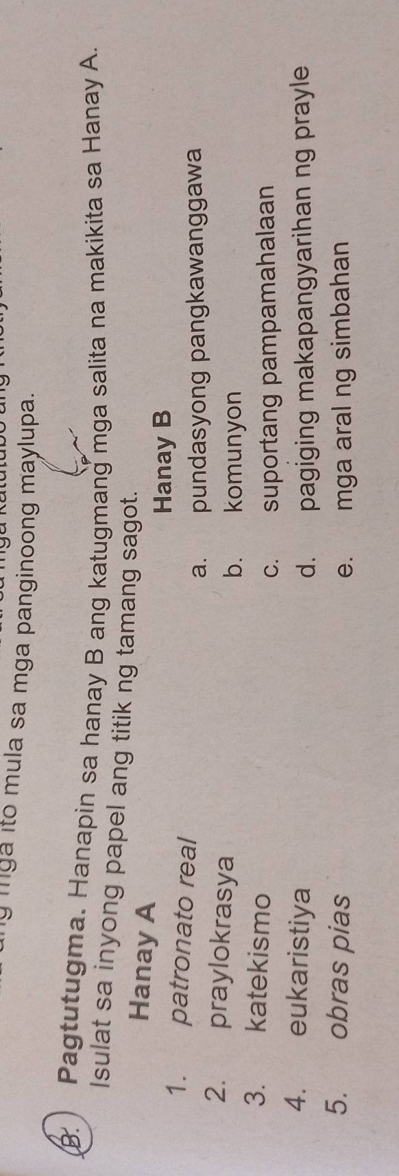 mga ito mula sa mga panginoong maylupa.
B. ) Pagtutugma. Hanapin sa hanay B ang katugmang mga salita na makikita sa Hanay A.
Isulat sa inyong papel ang titik ng tamang sagot.
Hanay A
Hanay B
1. patronato real
a. pundasyong pangkawanggawa
2. praylokrasya
b. komunyon
3. katekismo
c. suportang pampamahalaan
4. eukaristiya
d. pagiging makapangyarihan ng prayle
5. obras pias e. mga aral ng simbahan