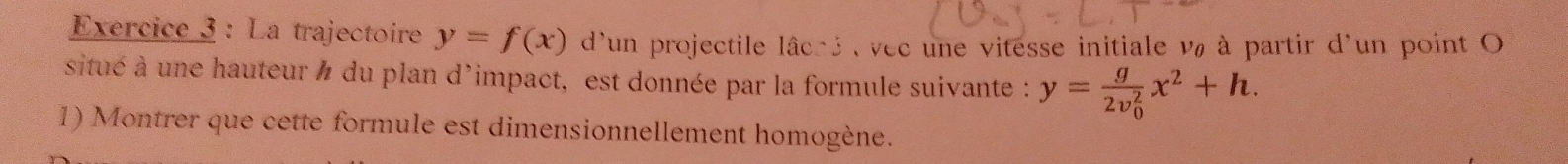 La trajectoire y=f(x) d'un projectile lâché , vec une vitesse initiale và à partir d'un point O
situé à une hauteur ' du plan d'impact, est donnée par la formule suivante : y=frac g(2v_0)^2x^2+h. 
1) Montrer que cette formule est dimensionnellement homogène.