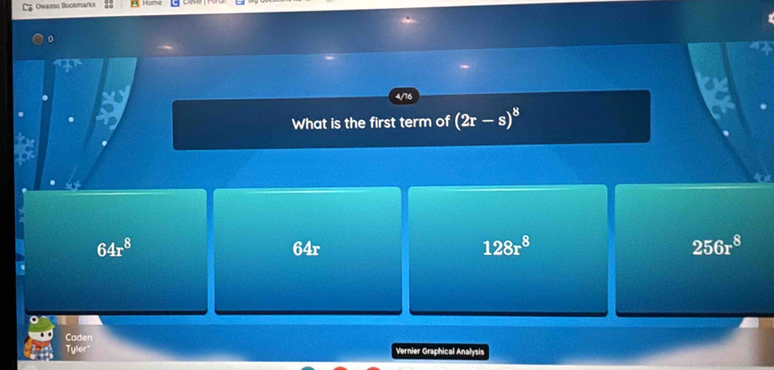 Owasso Bookmarks
4/16
What is the first term of (2r-s)^8
64r^8
64 =
128r^8
256r^8
Caden
Tyler Vernier Graphical Analysis