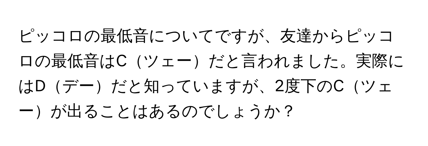 ピッコロの最低音についてですが、友達からピッコロの最低音はCツェーだと言われました。実際にはDデーだと知っていますが、2度下のCツェーが出ることはあるのでしょうか？