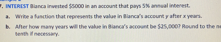 INTEREST Bianca invested $5000 in an account that pays 5% annual interest.
a.    Write a function that represents the value in Bianca’s account y after x years.
b.   After how many years will the value in Bianca’s account be $25,000? Round to the ne
tenth if necessary.