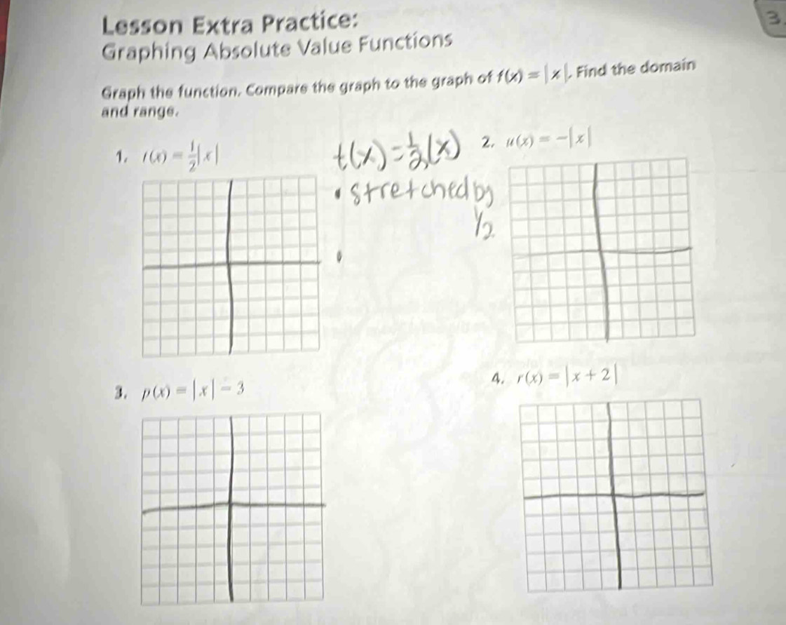 Lesson Extra Practice: 
3 
Graphing Absolute Value Functions 
Graph the function. Compare the graph to the graph of f(x)=|x|. . Find the domain 
and range. 
1. f(x)= 1/2 |x|
2. mu (x)=-|x|
3. p(x)=|x|-3
4. r(x)=|x+2|