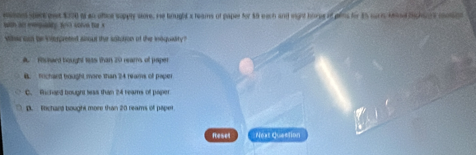 eamees spert eeet $370 ot an oftice supply wtore, He hought s teams of paper for $9 each and might borgg of pens for $5 wach Mine hichant e moemnn
with al evpualty f(x) AOIO BD A
whe om be interpreted abour the solution of the inequality ?
A Rechard bought less than 20 reams of paper
B. Fochard tought more than 24 reams of paper
C. Richard bought less than 24 reams of paper
D. Techard bought more than 20 reams of paper
Reset Next Question