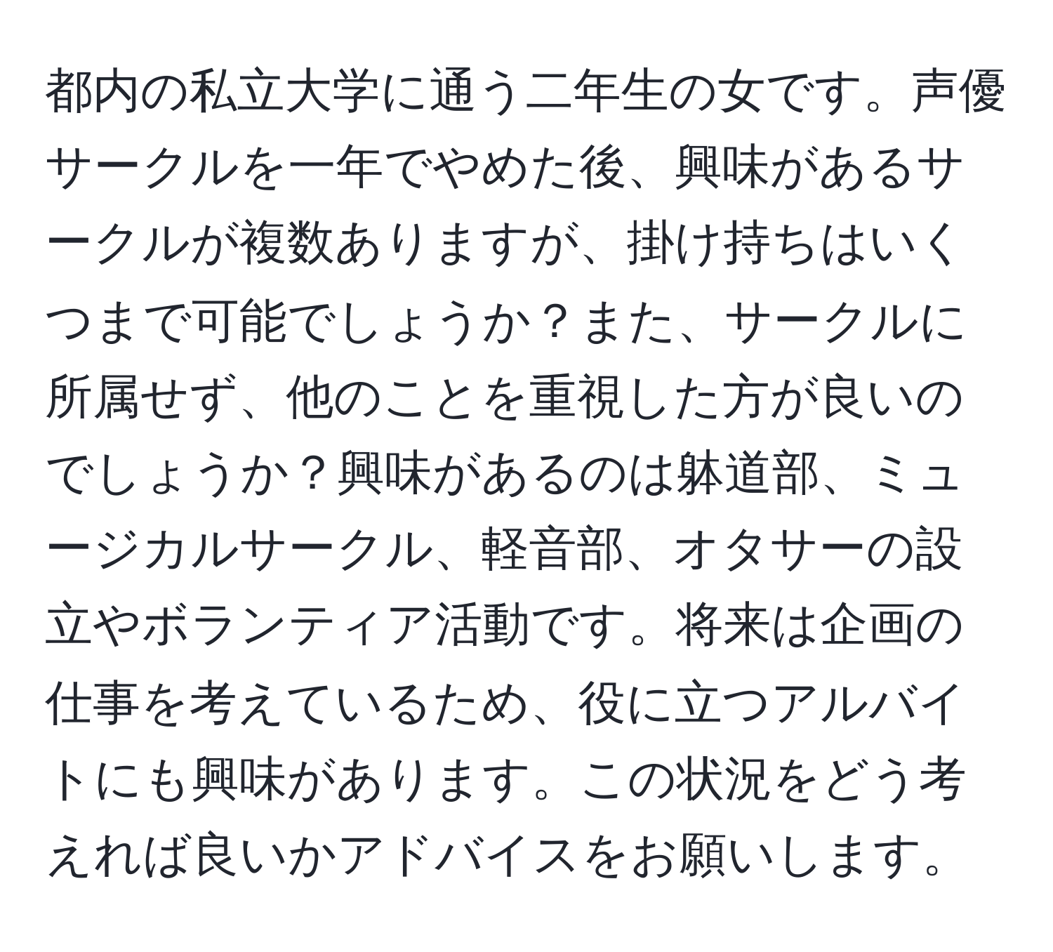 都内の私立大学に通う二年生の女です。声優サークルを一年でやめた後、興味があるサークルが複数ありますが、掛け持ちはいくつまで可能でしょうか？また、サークルに所属せず、他のことを重視した方が良いのでしょうか？興味があるのは躰道部、ミュージカルサークル、軽音部、オタサーの設立やボランティア活動です。将来は企画の仕事を考えているため、役に立つアルバイトにも興味があります。この状況をどう考えれば良いかアドバイスをお願いします。