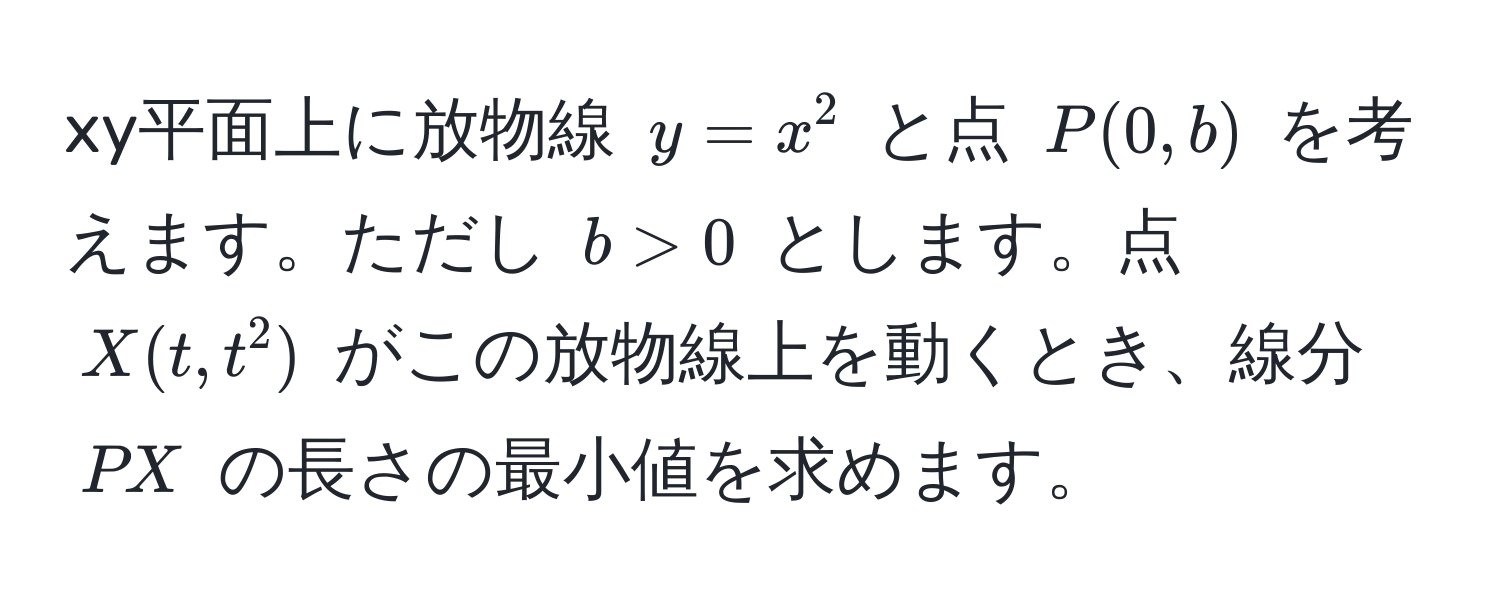 xy平面上に放物線 $y = x^2$ と点 $P(0, b)$ を考えます。ただし $b > 0$ とします。点 $X(t, t^2)$ がこの放物線上を動くとき、線分 $PX$ の長さの最小値を求めます。