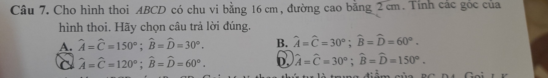 Cho hình thoi ABCD có chu vi bằng 16 cm, đường cao bằng 2 cm. Tính các góc của
hình thoi. Hãy chọn câu trả lời đúng.
A. widehat A=widehat C=150°; widehat B=widehat D=30°.
B. widehat A=widehat C=30°; widehat B=widehat D=60°.
C widehat A=widehat C=120°; widehat B=widehat D=60°.
D. widehat A=widehat C=30°; widehat B=widehat D=150°.