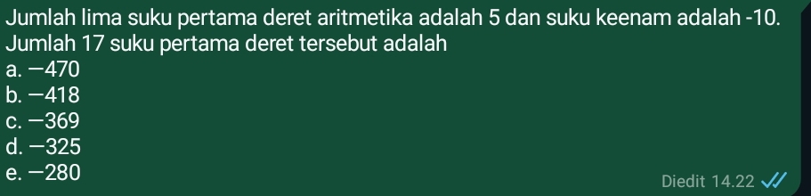 Jumlah lima suku pertama deret aritmetika adalah 5 dan suku keenam adalah -10.
Jumlah 17 suku pertama deret tersebut adalah
a. −470
b. −418
c. −369
d. −325
e. −280
Diedit 14.22