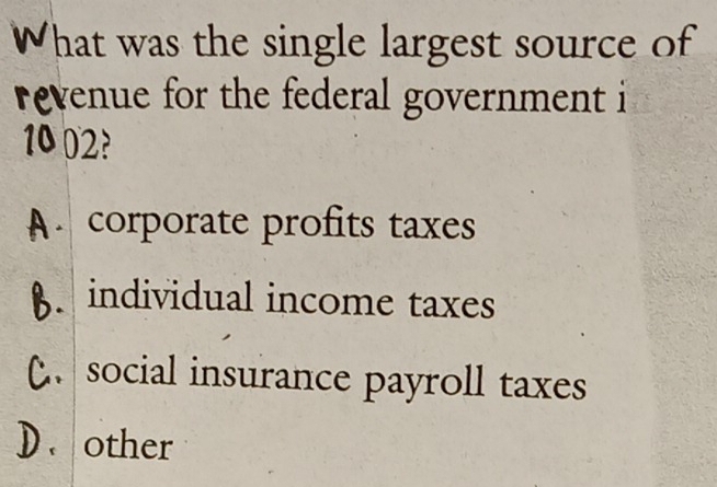 What was the single largest source of
evenue for the federal government i
10 02?
A. corporate profits taxes
8. individual income taxes
social insurance payroll taxes
D. other