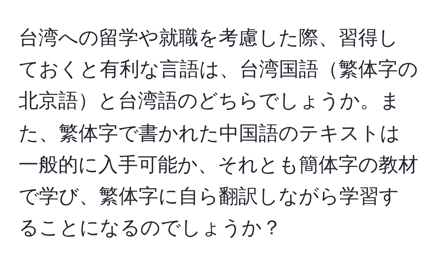 台湾への留学や就職を考慮した際、習得しておくと有利な言語は、台湾国語繁体字の北京語と台湾語のどちらでしょうか。また、繁体字で書かれた中国語のテキストは一般的に入手可能か、それとも簡体字の教材で学び、繁体字に自ら翻訳しながら学習することになるのでしょうか？