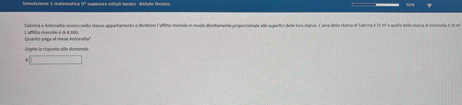 Simulazione 1 matematica 4x superiore istituti tecnici - Istituto Tecnico 51%
Sabrina e Antonella vivono nello stesso appartamento e dividono l'affitto mensile in modo direttamente proporzionale alle superfici delle loro stanze. L'area della stanza di Sabrina è 25m^1 * e quella della stanza di Antonella é 20m^1
L'affitto mensile è di € 900. 
Quanto paga al mese Antonelia? 
Digita la risposta alla domanda.