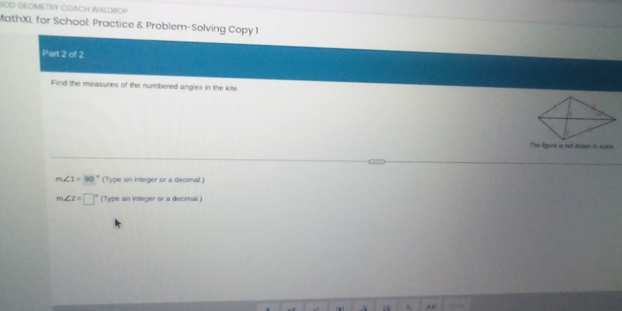 HOD GEOMETRY CDACH WALDROP
MathXL for School: Practice & Problem-Solving Copy 1
Part 2 of 2
Find the measures of the numbered angles in the kite.
The figure is not doawn to scale
m∠ 1=90° (Type an integer or a decimal.)
m∠ 2=□° (Type an integer or a decimal.)
(0,,)