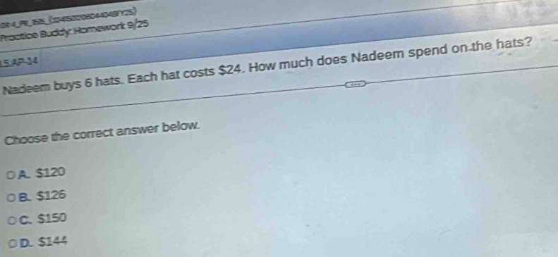 G0 4PR 55_ (145020604404EFY25)
Proctice Buddy: Homework 9/25
15.ªP-14
Nadeem buys 6 hats. Each hat costs $24. How much does Nadeem spend on the hats?
Choose the correct answer below.
A. $120
B. $126
C. $150
D. $144