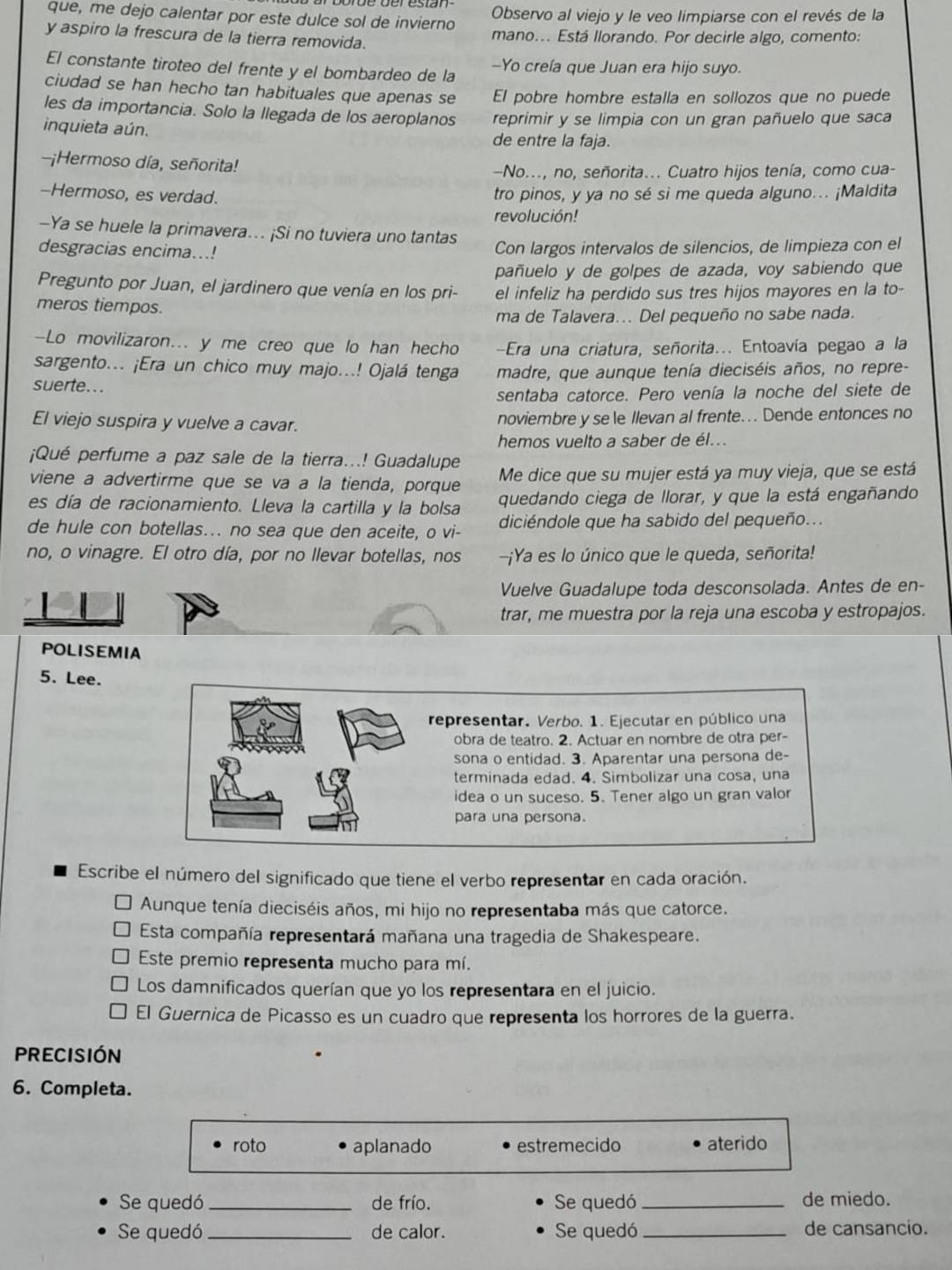 que, me dejo calentar por este dulce sol de invierno Observo al viejo y le veo limpiarse con el revés de la
y aspiro la frescura de la tierra removida. mano... Está Ilorando. Por decirle algo, comento:
El constante tiroteo del frente y el bombardeo de la -Yo creía que Juan era hijo suyo.
ciudad se han hecho tan habituales que apenas se El pobre hombre estalla en sollozos que no puede
les da importancia. Solo la llegada de los aeroplanos reprimir y se limpia con un gran pañuelo que saca
inquieta aún. de entre la faja.
-¡Hermoso día, señorita!
—No..., no, señorita... Cuatro hijos tenía, como cua-
-Hermoso, es verdad. tro pinos, y ya no sé si me queda alguno... ¡Maldita
revolución!
-Ya se huele la primavera... ¡Si no tuviera uno tantas
desgracias encima...! Con largos intervalos de silencios, de limpieza con el
pañuelo y de golpes de azada, voy sabiendo que
Pregunto por Juan, el jardinero que venía en los pri- el infeliz ha perdido sus tres hijos mayores en la to-
meros tiempos.
ma de Talavera... Del pequeño no sabe nada.
-Lo movilizaron... y me creo que lo han hecho Era una criatura, señorita... Entoavía pegao a la
sargento... ¡Era un chico muy majo...! Ojalá tenga madre, que aunque tenía dieciséis años, no repre-
suerte...
sentaba catorce. Pero venía la noche del siete de
El viejo suspira y vuelve a cavar. noviembre y se le Ilevan al frente.. Dende entonces no
hemos vuelto a saber de él...
¡Qué perfume a paz sale de la tierra...! Guadalupe
viene a advertirme que se va a la tienda, porque Me dice que su mujer está ya muy vieja, que se está
es día de racionamiento. Lleva la cartilla y la bolsa quedando ciega de llorar, y que la está engañando
de hule con botellas... no sea que den aceite, o vi- diciéndole que ha sabido del pequeño...
no, o vinagre. El otro día, por no llevar botellas, nos -¡Ya es lo único que le queda, señorita!
Vuelve Guadalupe toda desconsolada. Antes de en-
trar, me muestra por la reja una escoba y estropajos.
POLISEMIA
5. Lee.
representar. Verbo. 1. Ejecutar en público una
obra de teatro. 2. Actuar en nombre de otra per-
sona o entidad. 3. Aparentar una persona de-
terminada edad. 4. Simbolizar una cosa, una
idea o un suceso. 5. Tener algo un gran valor
para una persona.
Escribe el número del significado que tiene el verbo representar en cada oración.
Aunque tenía dieciséis años, mi hijo no representaba más que catorce.
Esta compañía representará mañana una tragedia de Shakespeare.
Este premio representa mucho para mí.
Los damnificados querían que yo los representara en el juicio.
El Guernica de Picasso es un cuadro que representa los horrores de la guerra.
PRECISIÓN
6. Completa.
roto aplanado estremecido aterido
Se quedó _de frío. Se quedó_ de miedo.
Se quedó _de calor. Se quedó _de cansancio.
