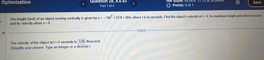 Optimization Question 28, 4.5.43 HW Score: 59.05%, 17.72 of 30 pois Save 
< Part 1 of 4 Points: 0 of 1 
The height feet) of an object moving vertically is given by s=-16t^2+272t+204 , where t is in seconds. Find the object's velocity at t=4 , its maximum height and when it occurs 
and its velocity when s=0. 
The velocity of the object at t=4 seconds is 128]ft/second. 
(Simplify your answer. Type an integer or a decimal.)