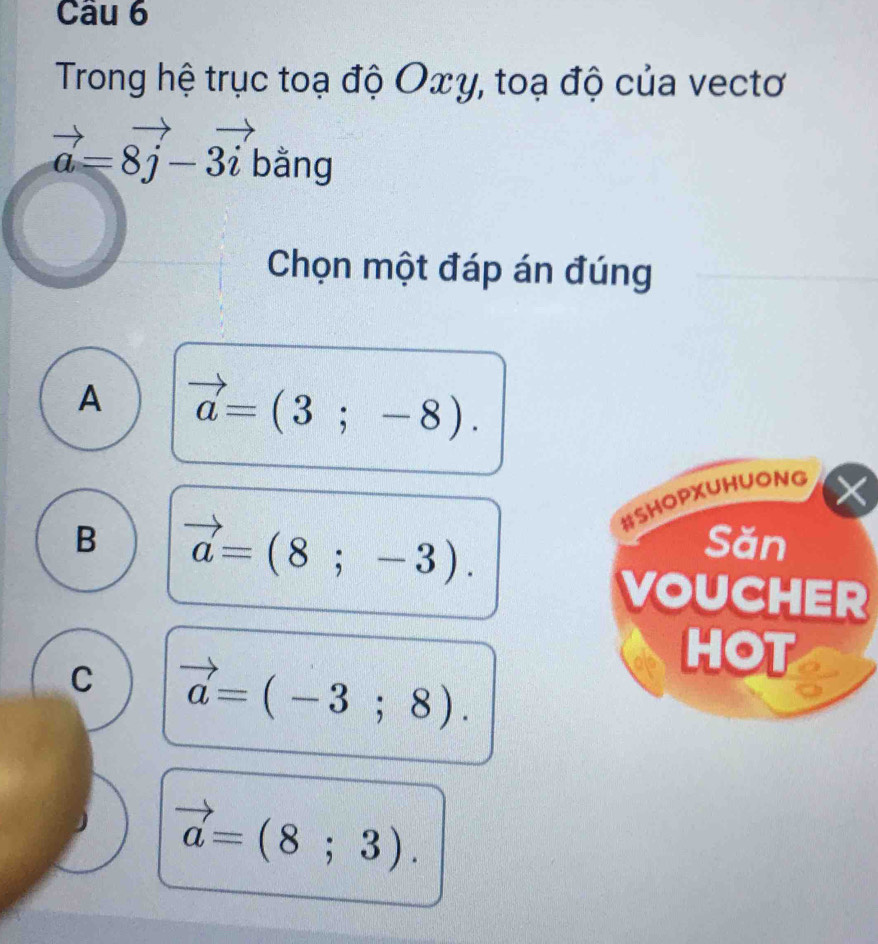 Trong hệ trục toạ độ Oxγ, toạ độ của vectơ
vector a=8vector j-3vector i bằng
Chọn một đáp án đúng
A vector a=(3;-8). 
#SHOPXUHUONG
B vector a=(8;-3). 
Săn
VOUCHER
C vector a=(-3;8). 
HOT
vector a=(8;3).