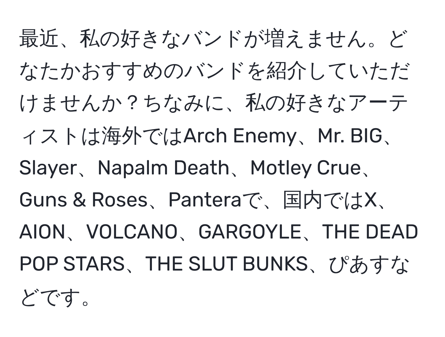 最近、私の好きなバンドが増えません。どなたかおすすめのバンドを紹介していただけませんか？ちなみに、私の好きなアーティストは海外ではArch Enemy、Mr. BIG、Slayer、Napalm Death、Motley Crue、Guns & Roses、Panteraで、国内ではX、AION、VOLCANO、GARGOYLE、THE DEAD POP STARS、THE SLUT BUNKS、ぴあすなどです。