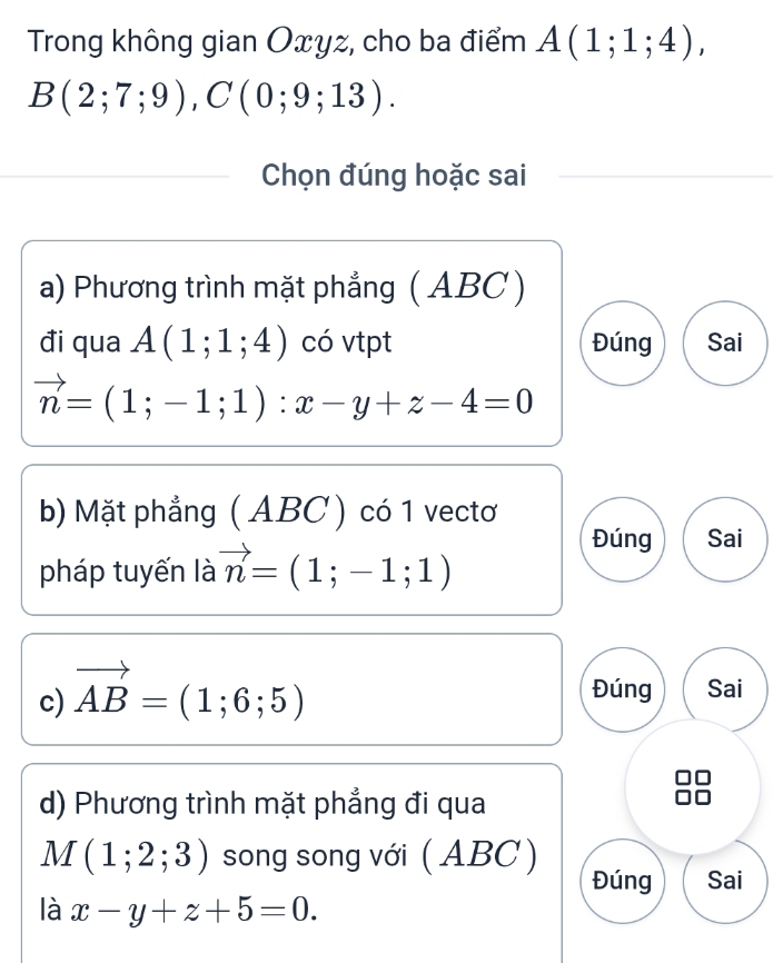 Trong không gian Oxyz, cho ba điểm A(1;1;4),
B(2;7;9), C(0;9;13). 
Chọn đúng hoặc sai
a) Phương trình mặt phẳng ( ABC )
đi qua A(1;1;4) có vtpt Đúng Sai
vector n=(1;-1;1) : x-y+z-4=0
b) Mặt phẳng ( ABC ) có 1 vectơ
pháp tuyến là vector n=(1;-1;1)
Đúng Sai
c) vector AB=(1;6;5)
Đúng Sai
d) Phương trình mặt phẳng đi qua
M(1;2;3) song song với (ABC)
Đúng Sai
là x-y+z+5=0.