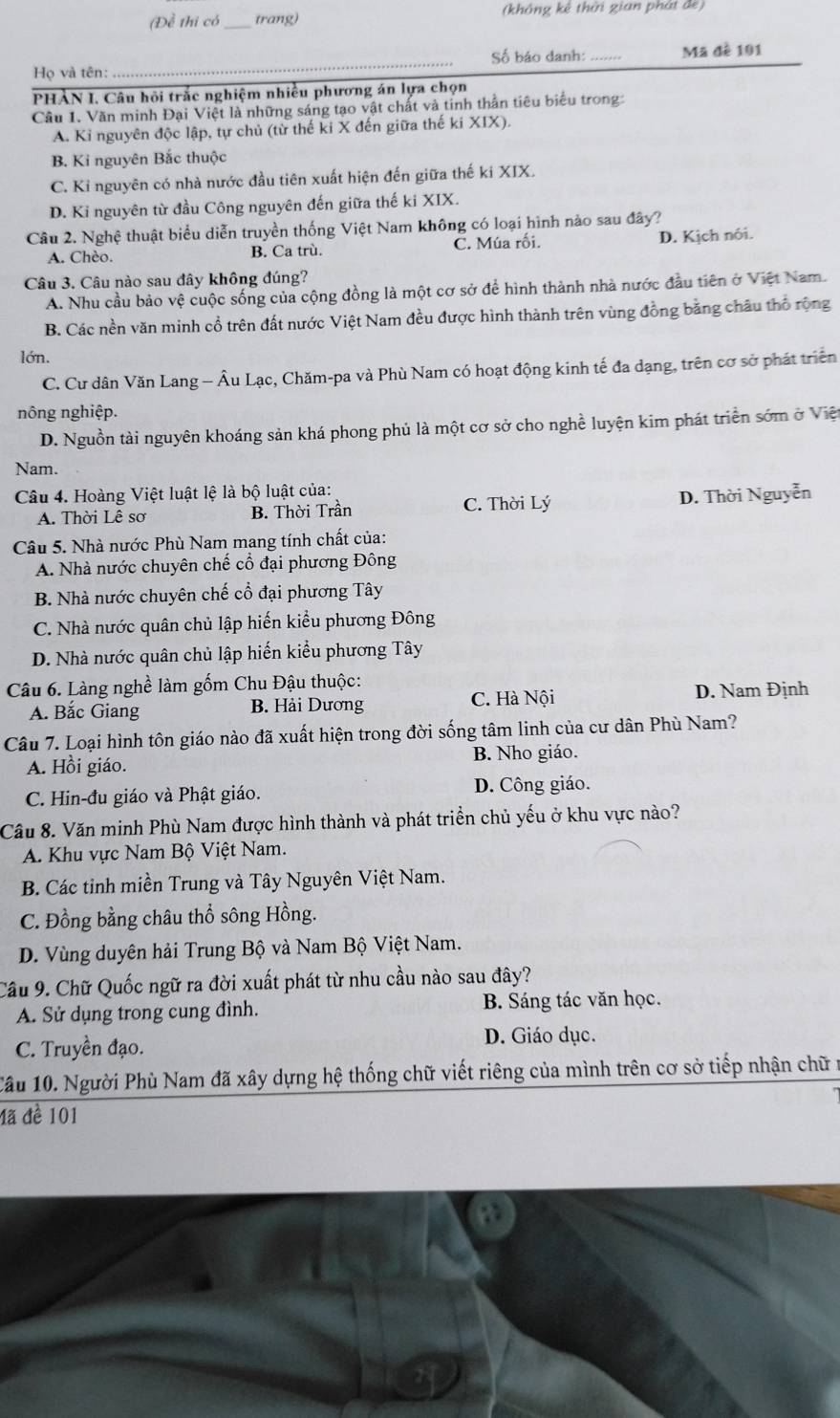 (Đề thi có_ trang) (không kê thời gian phát đe)
Số báo danh:
Họ và tên: __Mã đề 101
PHẢN I. Câu hội trắc nghiệm nhiều phương án lựa chọn
Cầu 1. Văn minh Đại Việt là những sáng tạo vật chất và tinh thần tiêu biểu trong:
A. Kỉ nguyên độc lập, tự chủ (từ thế ki X đến giữa thế ki XIX).
B. Ki nguyên Bắc thuộc
C. Ki nguyên có nhà nước đầu tiên xuất hiện đến giữa thế ki XIX.
D. Ki nguyên từ đầu Công nguyên đến giữa thế ki XIX.
Câu 2. Nghệ thuật biểu diễn truyền thống Việt Nam không có loại hình nào sau đây?
A. Chèo. B. Ca trù. C. Múa rối. D. Kịch nói.
Câu 3. Câu nào sau đây không đúng?
A. Nhu cầu bảo vệ cuộc sống của cộng đồng là một cơ sở để hình thành nhà nước đầu tiên ở Việt Nam.
B. Các nền văn minh cổ trên đất nước Việt Nam đều được hình thành trên vùng đồng bằng châu thổ rộng
lớn.
C. Cư dân Văn Lang - Âu Lạc, Chăm-pa và Phù Nam có hoạt động kinh tế đa dạng, trên cơ sở phát triển
nông nghiệp.
D. Nguồn tài nguyên khoáng sản khá phong phủ là một cơ sở cho nghề luyện kim phát triển sớm ở Việ
Nam.
Câu 4. Hoàng Việt luật lệ là bộ luật của:
A. Thời Lê sơ B. Thời Trần C. Thời Lý D. Thời Nguyễn
Câu 5. Nhà nước Phù Nam mang tính chất của:
A. Nhà nước chuyên chế cổ đại phương Đông
B. Nhà nước chuyên chế cổ đại phương Tây
C. Nhà nước quân chủ lập hiến kiểu phương Đông
D. Nhà nước quân chủ lập hiến kiểu phương Tây
Câu 6. Làng nghề làm gốm Chu Đậu thuộc:
A. Bắc Giang B. Hải Dương C. Hà Nội D. Nam Định
Câu 7. Loại hình tôn giáo nào đã xuất hiện trong đời sống tâm linh của cư dân Phù Nam?
A. Hồi giáo. B. Nho giáo.
C. Hin-đu giáo và Phật giáo. D. Công giáo.
Câu 8. Văn minh Phù Nam được hình thành và phát triển chủ yếu ở khu vực nào?
A. Khu vực Nam Bộ Việt Nam.
B. Các tinh miền Trung và Tây Nguyên Việt Nam.
C. Đồng bằng châu thổ sông Hồng.
D. Vùng duyên hải Trung Bộ và Nam Bộ Việt Nam.
Câu 9. Chữ Quốc ngữ ra đời xuất phát từ nhu cầu nào sau đây?
A. Sử dụng trong cung đình. B. Sáng tác văn học.
C. Truyền đạo. D. Giáo dục.
Cầu 10. Người Phù Nam đã xây dựng hệ thống chữ viết riêng của mình trên cơ sở tiếp nhận chữ
đã đề 101