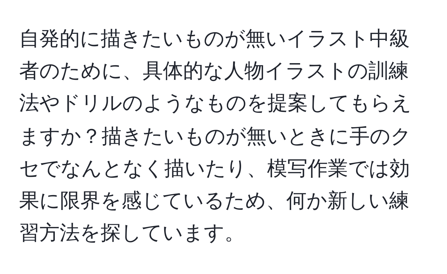 自発的に描きたいものが無いイラスト中級者のために、具体的な人物イラストの訓練法やドリルのようなものを提案してもらえますか？描きたいものが無いときに手のクセでなんとなく描いたり、模写作業では効果に限界を感じているため、何か新しい練習方法を探しています。