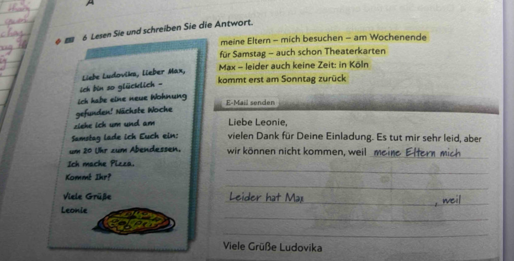 A 
◆ ■ 6 Lesen Sie und schreiben Sie die Antwort. 
meine Eltern - mich besuchen - am Wochenende 
für Samstag - auch schon Theaterkarten 
Liebe Ludovika, lieber Max, Max - leider auch keine Zeit: in Köln 
kommt erst am Sonntag zurück 
_ 
ich bin so glücklich - 
ich habe eine neue Wohnung E-Mail senden 
gefunden! Nächste Woche 
ziehe ick um und am 
Liebe Leonie, 
Samstag lade ich Euch ein: vielen Dank für Deine Einladung. Es tut mir sehr leid, aber 
um 20 Uhr zum Abendessen. wir können nicht kommen, weil 
_ 
_ 
Ich mache Pizza. 
_ 
Kommt Ihr? 
_ 
Viele Grüße 
_ 
Leonie 
_ 
Viele Grüße Ludovika 
_