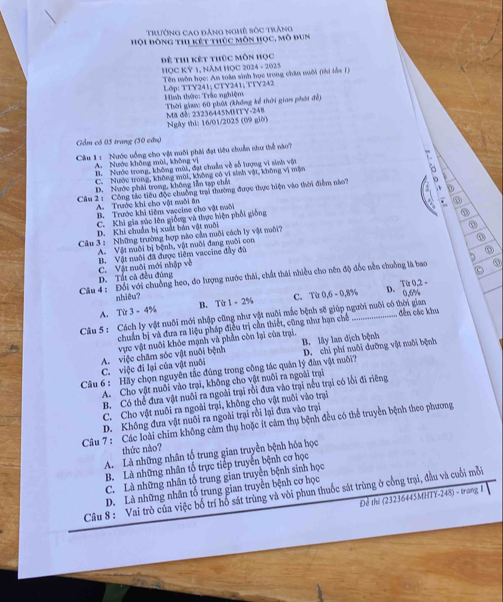 trường cao đảng nghề sóc trăng
hội đòng thi kết thúc môn học, mô đun
Đề thi kết thúc môn học
HọC Kỷ 1, năm HỌC 2024 - 2025
Tên môn học: An toàn sinh học trong chăn nuôi (thi lần 1)
Lớp: TTY241; CTY241; TTY242
Hình thức: Trắc nghiệm
Thời gian: 60 phút (không kể thời gian phát đề)
Mã đề: 23236445MHTY-248
Ngày thi: 16/01/2025 (09 giờ)
Gồm có 05 trang (50 câu)
Câu 1: Nước uống cho vật nuôi phải đạt tiêu chuẩn như thể nào?
A. Nước không mùi, không vị
B. Nước trong, không mùi, đạt chuẩn về số lượng vi sinh vật
C. Nước trong, không mùi, không có vi sinh vật, không vị mặn
D. Nước phải trong, không lẫn tạp chất 。
Câu 2 : Công tác tiêu độc chuồng trại thường được thực hiện vào thời điểm nào?
A. Trước khi cho vật nuôi ăn
B. Trước khi tiêm vaccine cho vật nuôi
、
C. Khi gia súc lên giống và thực hiện phối giống ⑮
D. Khi chuẩn bị xuất bản vật nuôi
Câu 3 : Những trường hợp nào cần nuôi cách ly vật nuôi?
A. Vật nuôi bị bệnh, vật nuôi đang nuôi con
B. Vật nuôi đã được tiêm vaccine đầy đù
C. Vật nuôi mới nhập về
Câu 4 :  Đối với chuồng heo, do lượng nước thải, chất thải nhiều cho nên độ dốc nền chuồng là bao
⑤
D. Tất cả đều đúng
nhiêu?
A. Từ 3 - 4% B. Từ 1 - 2% C. Từ 0,6 - 0,8% D. Từ 0,2 - 0,6%
Câu 5: Cách ly vật nuôi mới nhập cũng như vật nuôi mắc bệnh sẽ giúp người nuôi có thời gian
chuẩn bị và đưa ra liệu pháp điều trị cần thiết, cũng như hạn chế đến các khu
vực vật nuôi khỏe mạnh và phần còn lại của trại.
A. việc chăm sóc vật nuôi bệnh B. lây lan dịch bệnh
C. việc đi lại của vật nuôi D. chi phí nuôi dưỡng vật nuôi bệnh
Câu 6 : Hãy chọn nguyên tắc đúng trong công tác quản lý đàn vật nuôi?
A. Cho vật nuôi vào trại, không cho vật nuôi ra ngoài trại
B. Có thể đưa vật nuôi ra ngoài trại rồi đưa vào trại nếu trại có lối đi riêng
C. Cho vật nuôi ra ngoài trại, không cho vật nuôi vào trại
D. Không đưa vật nuôi ra ngoài trại rồi lại đưa vào trại
Câu 7 : Các loài chim không cảm thụ hoặc ít cảm thụ bệnh đều có thể truyền bệnh theo phương
thức nào?
A. Là những nhân tố trung gian truyền bệnh hóa học
B. Là những nhân tố trực tiếp truyền bệnh cơ học
C. Là những nhân tố trung gian truyền bệnh sinh học
D. Là những nhân tố trung gian truyền bệnh cơ học
Câu 8 : Vai trò của việc bố trí hổ sát trùng và vòi phun thuốc sát trùng ở cổng trại, đầu và cuối mỗi
Đề thi (23236445MHTY-248) - trang 1