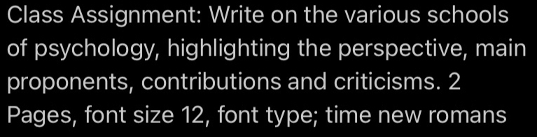 Class Assignment: Write on the various schools 
of psychology, highlighting the perspective, main 
proponents, contributions and criticisms. 2
Pages, font size 12, font type; time new romans