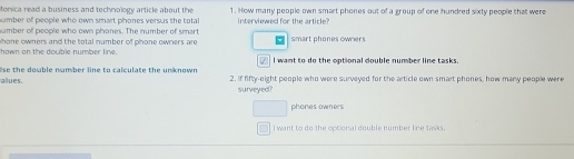 fonica read a business and technology article about the
umber of people who own smart phones versus the total 1. How many people own smart phones out of a group of one hundred sixty people that were
umber of people who own phones. The number of smart interviewed for the artice
hown on the double number line. hone owners and the total number of phone owners are smart phones owners
I want to do the optional double number line tasks.
alues se the dowble number line to calculate the unknown . 2. if fifty-eight people who were surveyed for the article own smart phones, how many people were
surveyed?
phones owners
I want to do the optional double number line tasks.