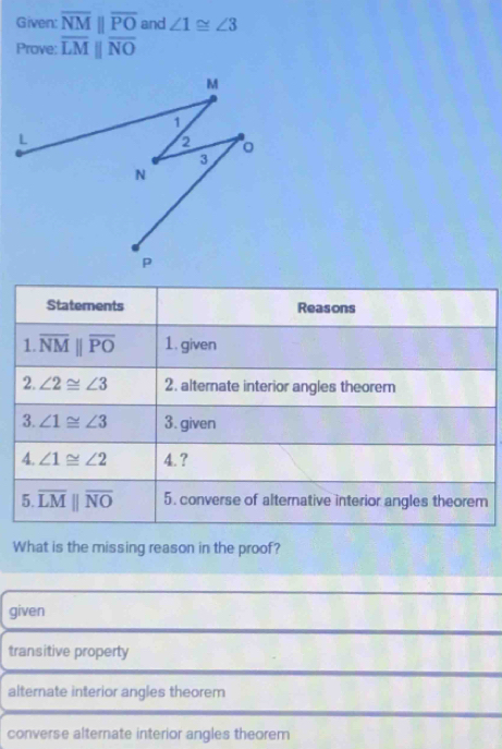 Given: overline NMparallel overline PO and ∠ 1≌ ∠ 3
Prove: overline LMparallel overline NO
Staterents Reasons
1. overline NMparallel overline PO 1. given
2. ∠ 2≌ ∠ 3 2. alternate interior angles theorem
3. ∠ 1≌ ∠ 3 3. given
4. ∠ 1≌ ∠ 2 4. ?
5 overline LMparallel overline NO 5. converse of alternative interior angles theorem
What is the missing reason in the proof?
given
transitive property
alternate interior angles theorem
converse alternate interior angles theorem