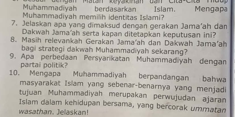 Gengan Matán Reyakinan đan Cita-Cita Mdu' 
Muhammadiyah berdasarkan Islam. Mengapa 
Muhammadiyah memilih identitas Islami? 
7. Jelaskan apa yang dimaksud dengan gerakan Jama’ah dan 
Dakwah Jama’ah serta kapan ditetapkan keputusan ini? 
8. Masih relevankah Gerakan Jama’ah dan Dakwah Jama'ah 
bagi strategi dakwah Muhammadiyah sekarang? 
9. Apa perbedaan Persyarikatan Muhammadiyah dengan 
partai politik? 
10. Mengapa Muhammadiyah berpandangan bahwa 
masyarakat Islam yang sebenar-benarnya yang menjadi 
tujuan Muhammadiyah merupakan perwujudan ajaran 
Islam dalam kehidupan bersama, yang bercorak ummatan 
wasathan. Jelaskan!