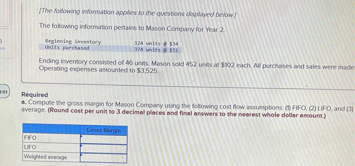 [The following information applies to the questions displayed below.] 
The following information pertains to Mason Company for Year 2. 
Beginning inventory 124 units @ $34
Units purchased 374 units @ $51
Ending inventory consisted of 46 units. Mason sold 452 units at $102 each. All purchases and sales were made 
Operating expenses amounted to $3,525. 
4:01 Required 
a. Compute the gross margin for Mason Company using the following cost flow assumptions: (1) FIFO, (2) LIFO, and (3) 
average. (Round cost per unit to 3 decimal places and final answers to the nearest whole dollar amount.)