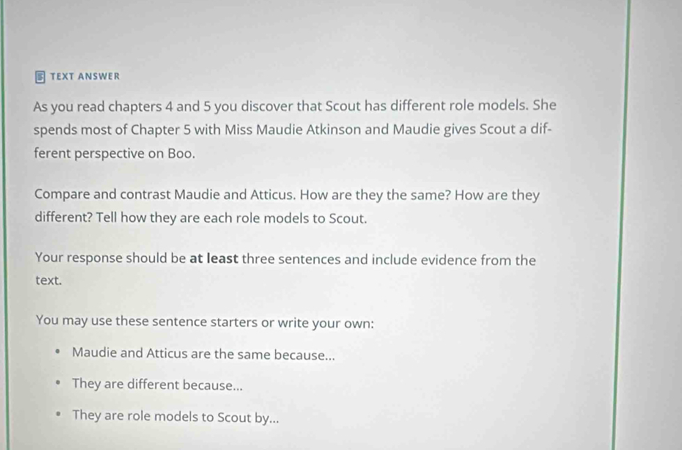 TEXT ANSWER 
As you read chapters 4 and 5 you discover that Scout has different role models. She 
spends most of Chapter 5 with Miss Maudie Atkinson and Maudie gives Scout a dif- 
ferent perspective on Boo. 
Compare and contrast Maudie and Atticus. How are they the same? How are they 
different? Tell how they are each role models to Scout. 
Your response should be at least three sentences and include evidence from the 
text. 
You may use these sentence starters or write your own: 
Maudie and Atticus are the same because... 
They are different because... 
They are role models to Scout by...