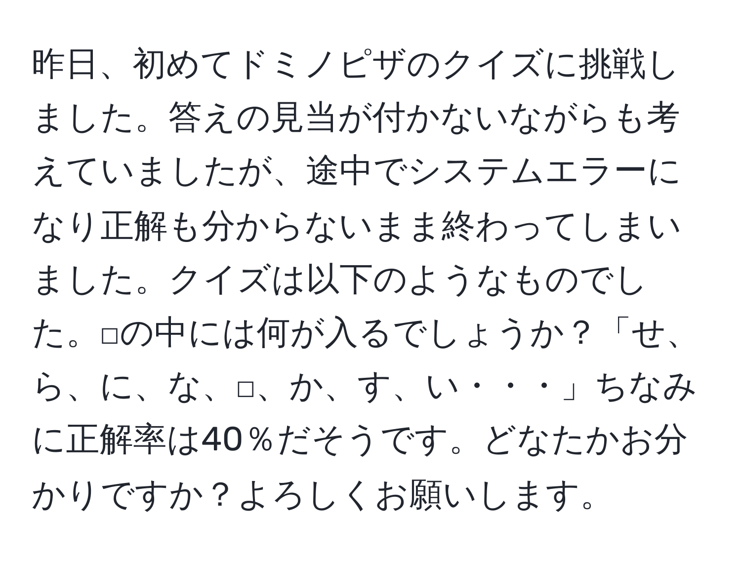 昨日、初めてドミノピザのクイズに挑戦しました。答えの見当が付かないながらも考えていましたが、途中でシステムエラーになり正解も分からないまま終わってしまいました。クイズは以下のようなものでした。□の中には何が入るでしょうか？「せ、ら、に、な、□、か、す、い・・・」ちなみに正解率は40％だそうです。どなたかお分かりですか？よろしくお願いします。