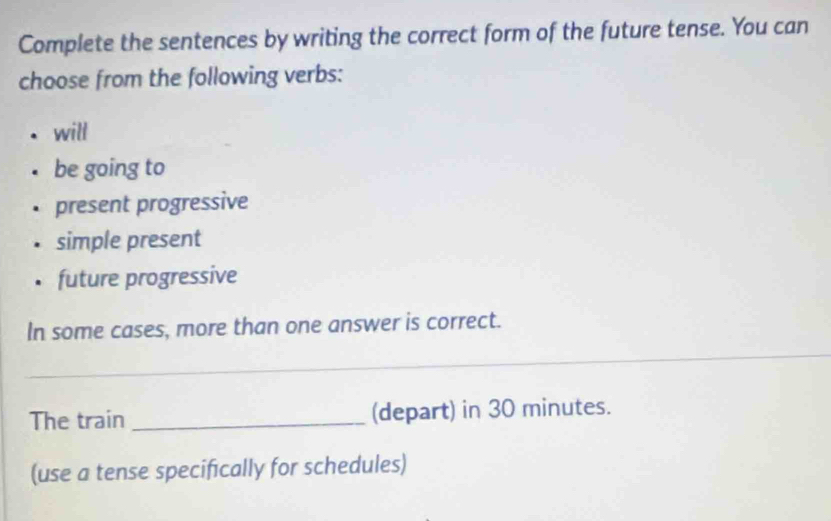 Complete the sentences by writing the correct form of the future tense. You can
choose from the following verbs:
will
be going to
present progressive
simple present
future progressive
In some cases, more than one answer is correct.
_
The train _(depart) in 30 minutes.
(use a tense specifically for schedules)