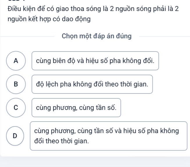 Điều kiện để có giao thoa sóng là 2 nguồn sóng phải là 2
nguồn kết hợp có dao động
Chọn một đáp án đúng
A cùng biên độ và hiệu số pha không đổi.
B độ lệch pha không đổi theo thời gian.
C cùng phương, cùng tần số.
D cùng phương, cùng tần số và hiệu số pha không
đổi theo thời gian.