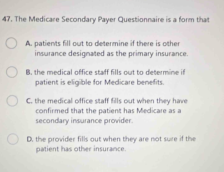 The Medicare Secondary Payer Questionnaire is a form that
A. patients fill out to determine if there is other
insurance designated as the primary insurance.
B. the medical office staff fills out to determine if
patient is eligible for Medicare benefits.
C. the medical office staff fills out when they have
confirmed that the patient has Medicare as a
secondary insurance provider.
D. the provider fills out when they are not sure if the
patient has other insurance.