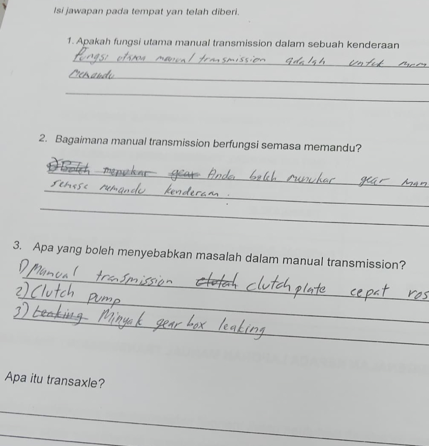 Isi jawapan pada tempat yan telah diberi. 
1. Apakah fungsi utama manual transmission dalam sebuah kenderaan 
_ 
_ 
_ 
2. Bagaimana manual transmission berfungsi semasa memandu? 
_ 
_ 
_ 
3. Apa yang boleh menyebabkan masalah dalam manual transmission? 
_ 
_ 
_ 
Apa itu transaxle? 
_ 
_