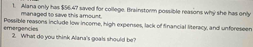 Alana only has $56.47 saved for college. Brainstorm possible reasons why she has only 
managed to save this amount. 
Possible reasons include low income, high expenses, lack of financial literacy, and unforeseen 
emergencies 
2. What do you think Alana's goals should be?